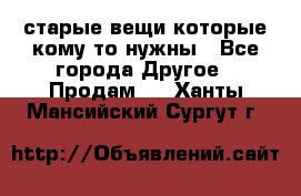 старые вещи которые кому то нужны - Все города Другое » Продам   . Ханты-Мансийский,Сургут г.